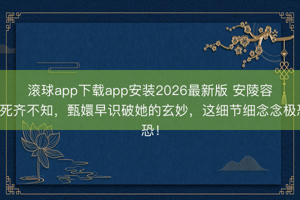 滚球app下载app安装2026最新版 安陵容到死齐不知，甄嬛早识破她的玄妙，这细节细念念极恐！
