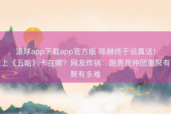 滚球app下载app官方版 陈赫终于说真话！李晨上《五哈》卡在哪？网友炸锅：跑男昆仲团重聚有多难
