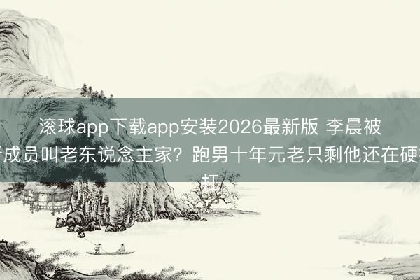 滚球app下载app安装2026最新版 李晨被新成员叫老东说念主家？跑男十年元老只剩他还在硬扛