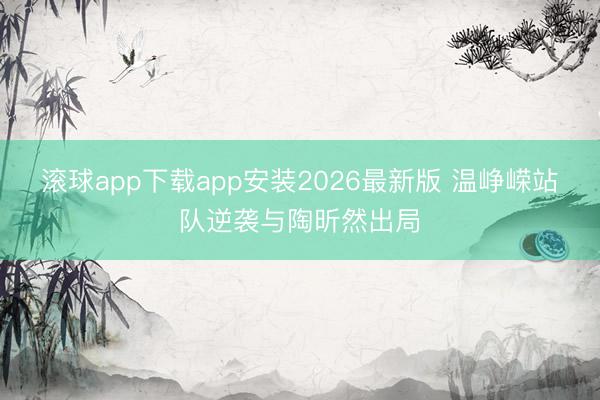 滚球app下载app安装2026最新版 温峥嵘站队逆袭与陶昕然出局