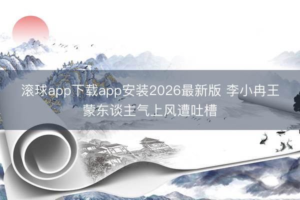 滚球app下载app安装2026最新版 李小冉王蒙东谈主气上风遭吐槽