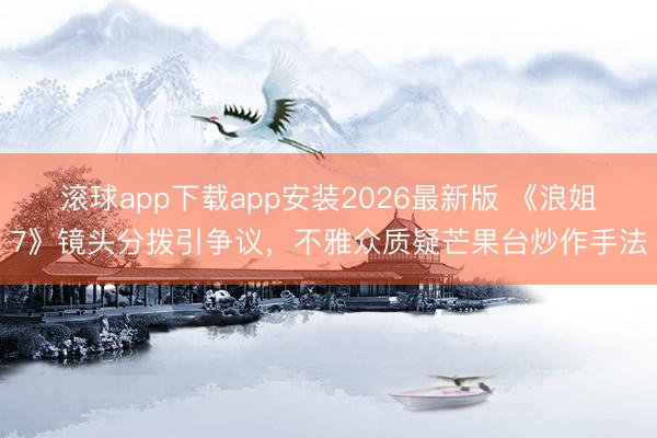 滚球app下载app安装2026最新版 《浪姐7》镜头分拨引争议，不雅众质疑芒果台炒作手法
