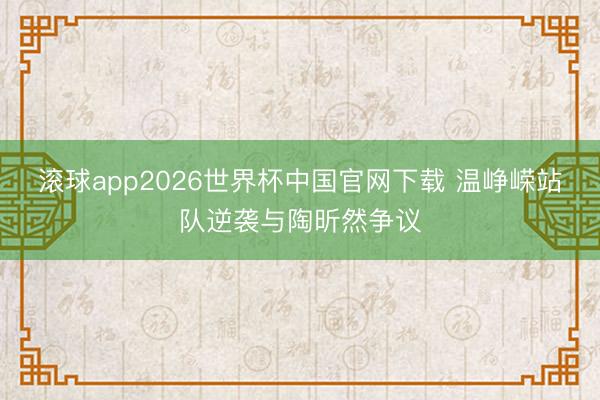 滚球app2026世界杯中国官网下载 温峥嵘站队逆袭与陶昕然争议