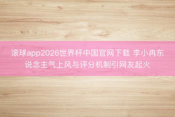 滚球app2026世界杯中国官网下载 李小冉东说念主气上风与评分机制引网友起火