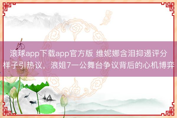 滚球app下载app官方版 维妮娜含泪抑遏评分样子引热议，浪姐7一公舞台争议背后的心机博弈