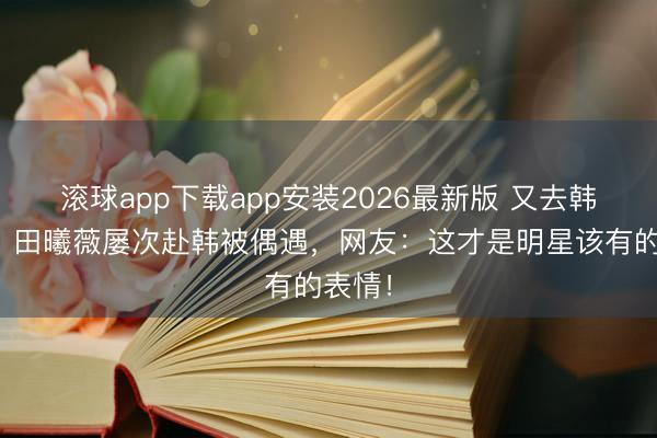 滚球app下载app安装2026最新版 又去韩国玩？田曦薇屡次赴韩被偶遇，网友：这才是明星该有的表情！