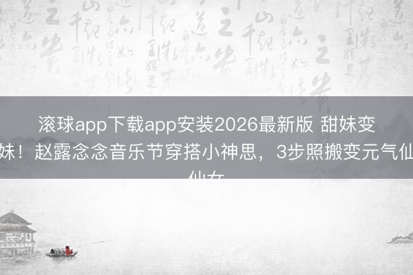 滚球app下载app安装2026最新版 甜妹变辣妹！赵露念念音乐节穿搭小神思，3步照搬变元气仙女