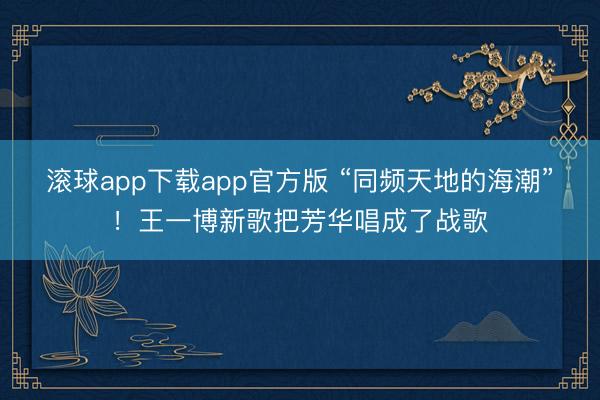 滚球app下载app官方版 “同频天地的海潮”！王一博新歌把芳华唱成了战歌