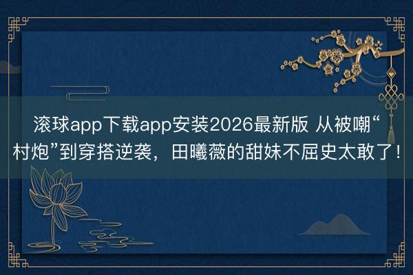 滚球app下载app安装2026最新版 从被嘲“村炮”到穿搭逆袭，田曦薇的甜妹不屈史太敢了！