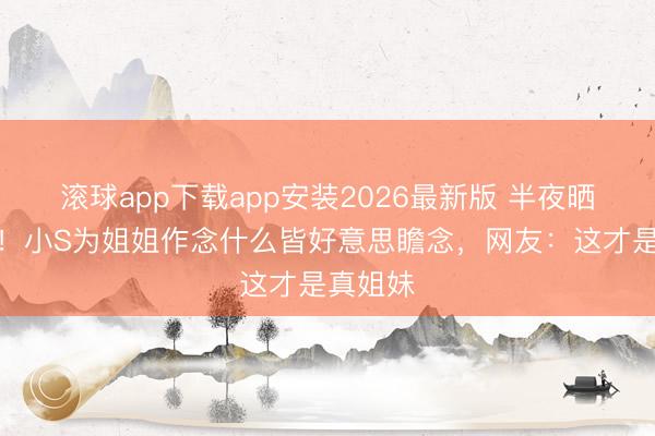 滚球app下载app安装2026最新版 半夜晒照泪崩！小S为姐姐作念什么皆好意思瞻念，网友：这才是真姐妹
