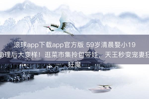 滚球app下载app官方版 59岁清晨娶小19岁助理后大变样！逛菜市集拎包带娃，天王秒变宠妻狂魔