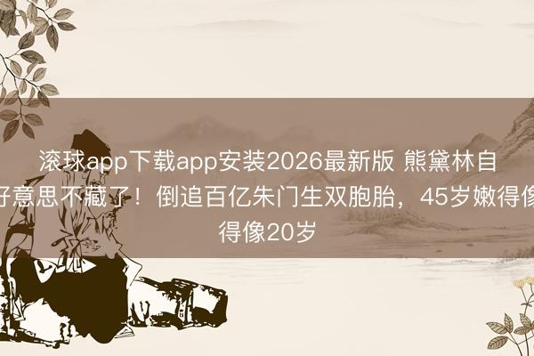 滚球app下载app安装2026最新版 熊黛林自曝医好意思不藏了！倒追百亿朱门生双胞胎，45岁嫩得像20岁