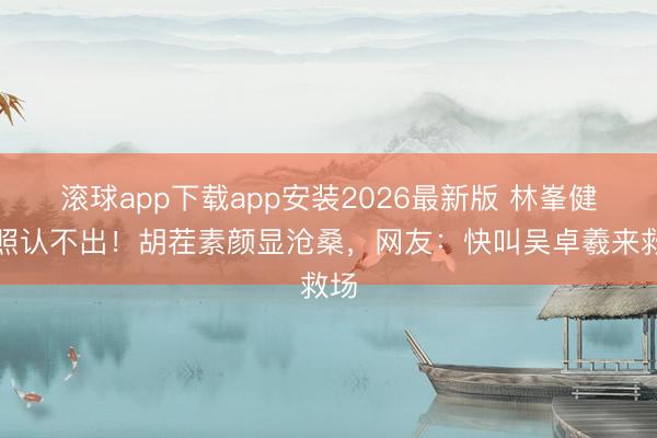 滚球app下载app安装2026最新版 林峯健身照认不出！胡茬素颜显沧桑，网友：快叫吴卓羲来救场