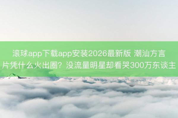 滚球app下载app安装2026最新版 潮汕方言片凭什么火出圈？没流量明星却看哭300万东谈主