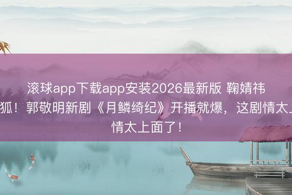 滚球app下载app安装2026最新版 鞠婧祎演九尾狐！郭敬明新剧《月鳞绮纪》开播就爆，这剧情太上面了！