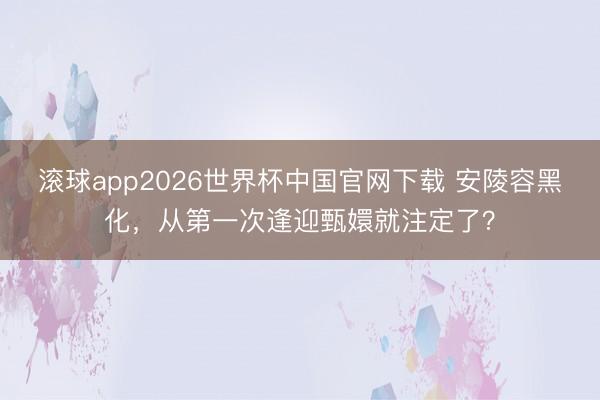 滚球app2026世界杯中国官网下载 安陵容黑化，从第一次逢迎甄嬛就注定了？