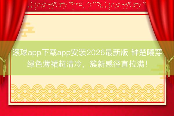 滚球app下载app安装2026最新版 钟楚曦穿绿色薄裙超清冷，簇新感径直拉满！