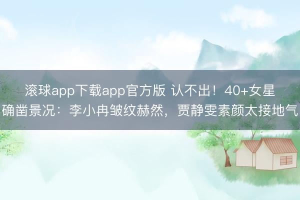 滚球app下载app官方版 认不出！40+女星确凿景况：李小冉皱纹赫然，贾静雯素颜太接地气