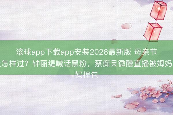 滚球app下载app安装2026最新版 母亲节明星怎样过？钟丽缇喊话黑粉，蔡痴呆微醺直播被姆妈捏包