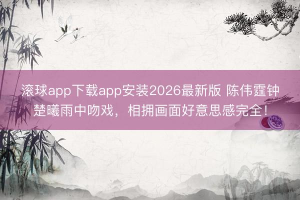 滚球app下载app安装2026最新版 陈伟霆钟楚曦雨中吻戏，相拥画面好意思感完全！