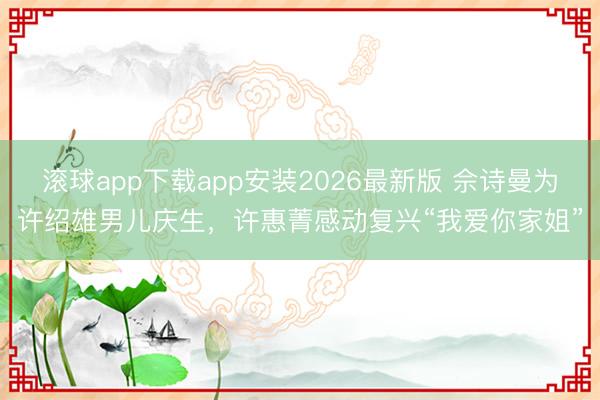 滚球app下载app安装2026最新版 佘诗曼为许绍雄男儿庆生，许惠菁感动复兴“我爱你家姐”