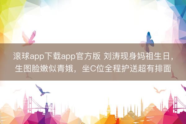 滚球app下载app官方版 刘涛现身妈祖生日，生图脸嫩似青娥，坐C位全程护送超有排面