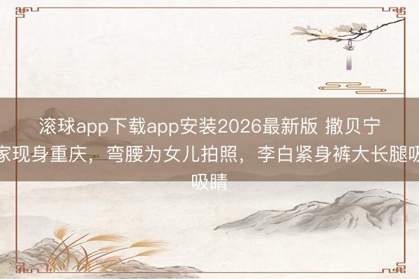 滚球app下载app安装2026最新版 撒贝宁一家现身重庆，弯腰为女儿拍照，李白紧身裤大长腿吸睛
