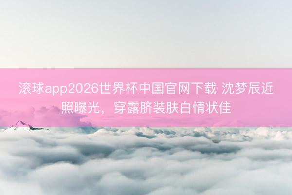 滚球app2026世界杯中国官网下载 沈梦辰近照曝光，穿露脐装肤白情状佳