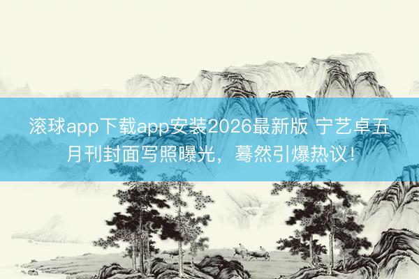 滚球app下载app安装2026最新版 宁艺卓五月刊封面写照曝光，蓦然引爆热议！