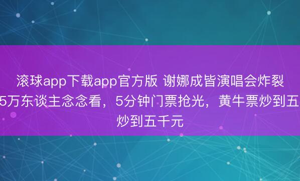 滚球app下载app官方版 谢娜成皆演唱会炸裂！3.5万东谈主念念看，5分钟门票抢光，黄牛票炒到五千元