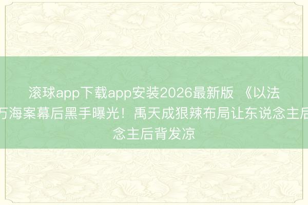 滚球app下载app安装2026最新版 《以法之名》万海案幕后黑手曝光！禹天成狠辣布局让东说念主后背发凉