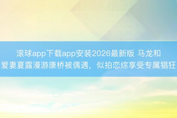 滚球app下载app安装2026最新版 马龙和爱妻夏露漫游康桥被偶遇，似拍恋综享受专属猖狂