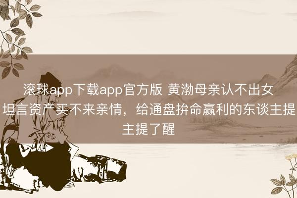 滚球app下载app官方版 黄渤母亲认不出女儿！坦言资产买不来亲情，给通盘拚命赢利的东谈主提了醒