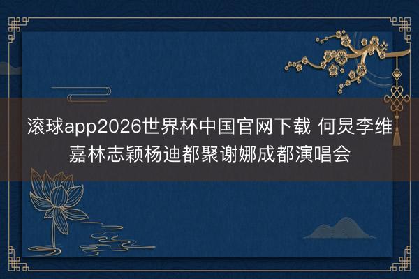 滚球app2026世界杯中国官网下载 何炅李维嘉林志颖杨迪都聚谢娜成都演唱会