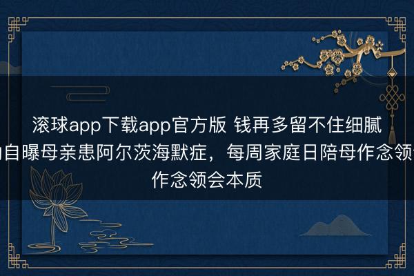 滚球app下载app官方版 钱再多留不住细腻！黄渤自曝母亲患阿尔茨海默症，每周家庭日陪母作念领会本质