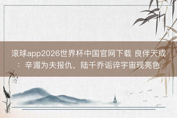 滚球app2026世界杯中国官网下载 良伴天成：辛湄为夫报仇，陆千乔诟谇宇宙现亮色