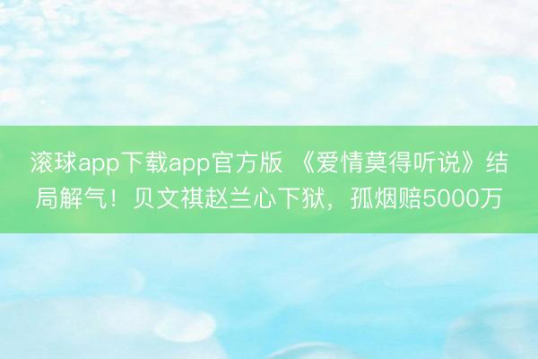 滚球app下载app官方版 《爱情莫得听说》结局解气！贝文祺赵兰心下狱，孤烟赔5000万