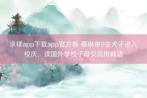 滚球app下载app官方版 蔡琳带9岁犬子进入校庆，读国外学校子母交流用韩语