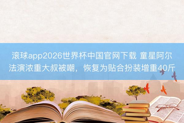 滚球app2026世界杯中国官网下载 童星阿尔法演浓重大叔被嘲，恢复为贴合扮装增重40斤