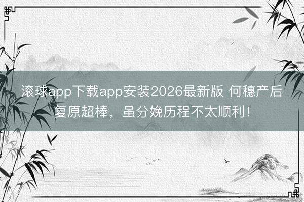 滚球app下载app安装2026最新版 何穗产后复原超棒，虽分娩历程不太顺利！