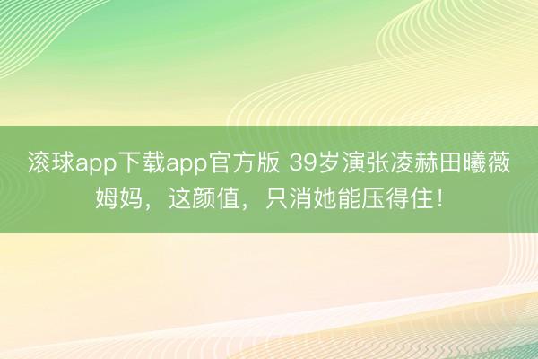 滚球app下载app官方版 39岁演张凌赫田曦薇姆妈，这颜值，只消她能压得住！