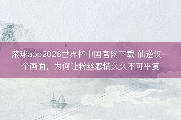 滚球app2026世界杯中国官网下载 仙逆仅一个画面，为何让粉丝感情久久不可平复