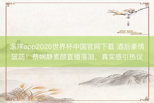 滚球app2026世界杯中国官网下载 酒后豪情破防！蔡娴静素颜直播落泪，真实感引热议