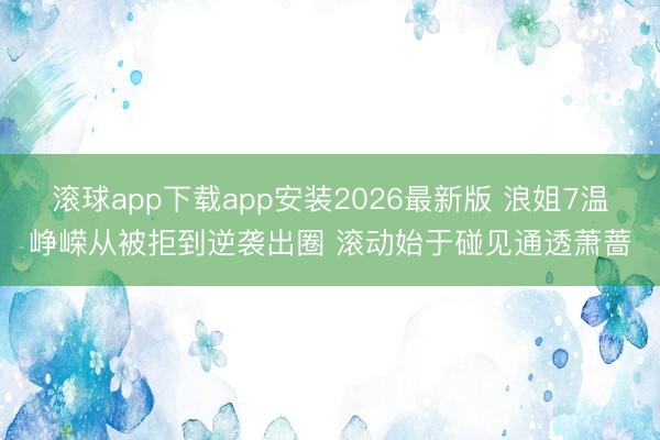 滚球app下载app安装2026最新版 浪姐7温峥嵘从被拒到逆袭出圈 滚动始于碰见通透萧蔷