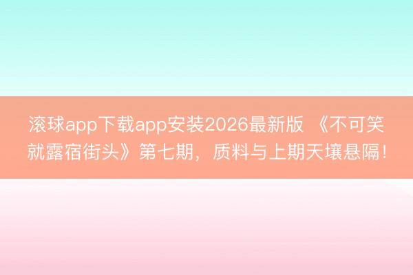 滚球app下载app安装2026最新版 《不可笑就露宿街头》第七期，质料与上期天壤悬隔！