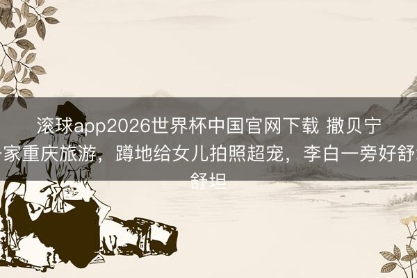 滚球app2026世界杯中国官网下载 撒贝宁一家重庆旅游，蹲地给女儿拍照超宠，李白一旁好舒坦
