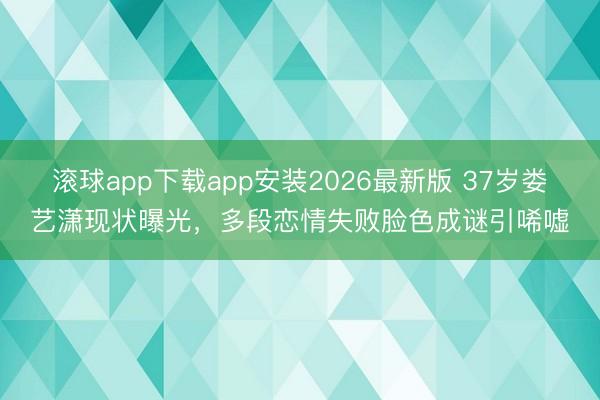 滚球app下载app安装2026最新版 37岁娄艺潇现状曝光，多段恋情失败脸色成谜引唏嘘