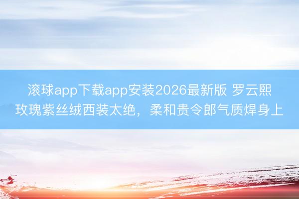 滚球app下载app安装2026最新版 罗云熙玫瑰紫丝绒西装太绝，柔和贵令郎气质焊身上