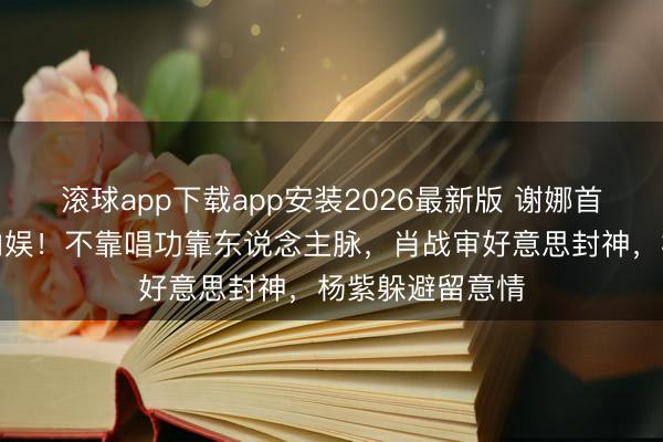 滚球app下载app安装2026最新版 谢娜首场演唱会炸穿内娱！不靠唱功靠东说念主脉，肖战审好意思封神，杨紫躲避留意情