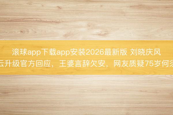 滚球app下载app安装2026最新版 刘晓庆风云升级官方回应，王婆言辞欠安，网友质疑75岁何须